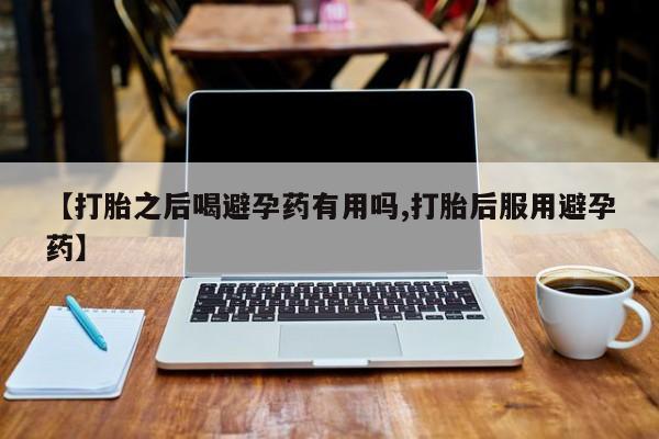 打胎药联系方式【打胎之后喝避孕药有用吗,打胎后服用避孕药】