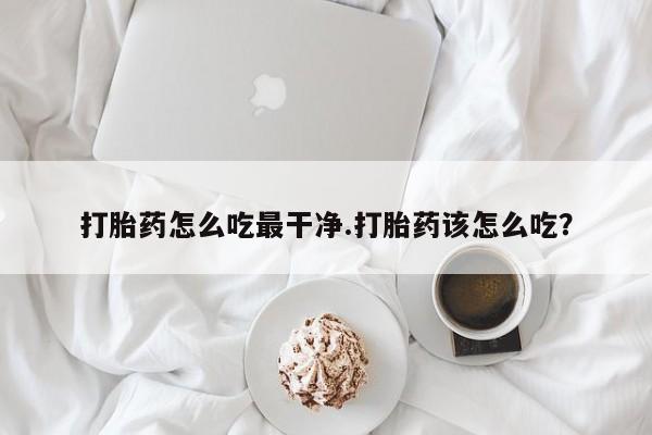 打胎药联系方式打胎药怎么吃最干净.打胎药该怎么吃？