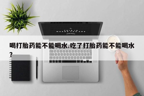 打胎药联系方式喝打胎药能不能喝水.吃了打胎药能不能喝水？
