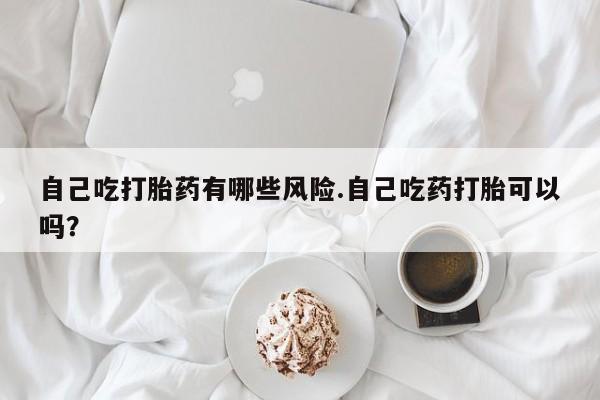 打胎药联系方式自己吃打胎药有哪些风险.自己吃药打胎可以吗？