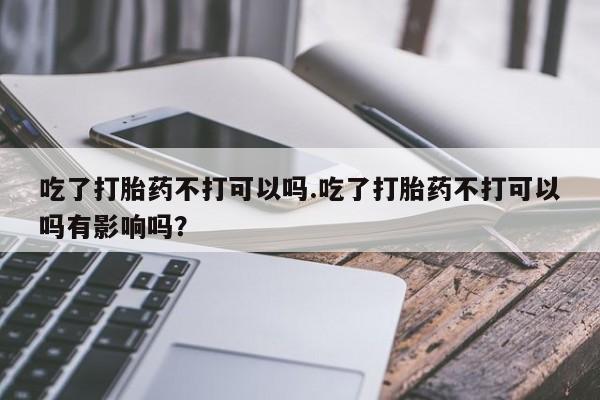 打胎药联系方式吃了打胎药不打可以吗.吃了打胎药不打可以吗有影响吗？