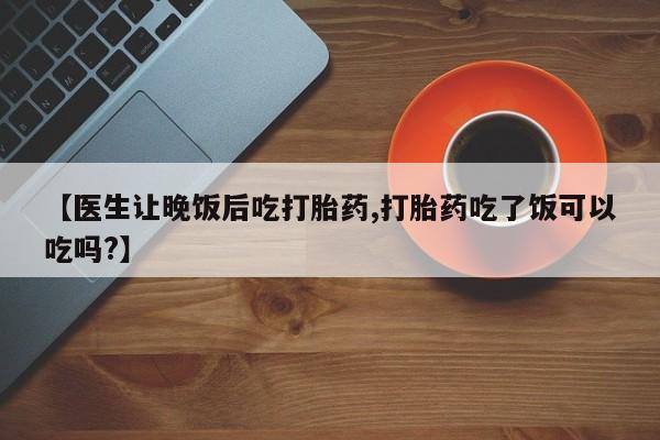 打胎药联系方式【医生让晚饭后吃打胎药,打胎药吃了饭可以吃吗?】