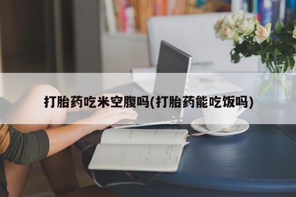 打胎药联系方式打胎药吃米空腹吗(打胎药能吃饭吗)