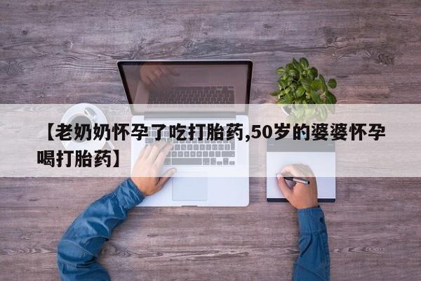 打胎药联系方式【老奶奶怀孕了吃打胎药,50岁的婆婆怀孕喝打胎药】