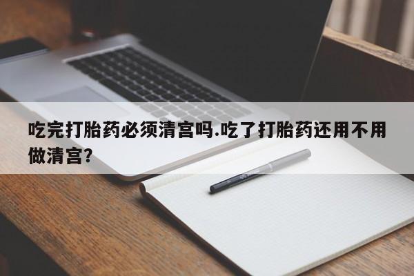 打胎药联系方式吃完打胎药必须清宫吗.吃了打胎药还用不用做清宫？