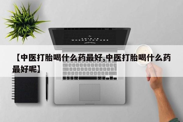 打胎药联系方式【中医打胎喝什么药最好,中医打胎喝什么药最好呢】