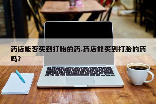 打胎药联系方式药店能否买到打胎的药.药店能买到打胎的药吗？