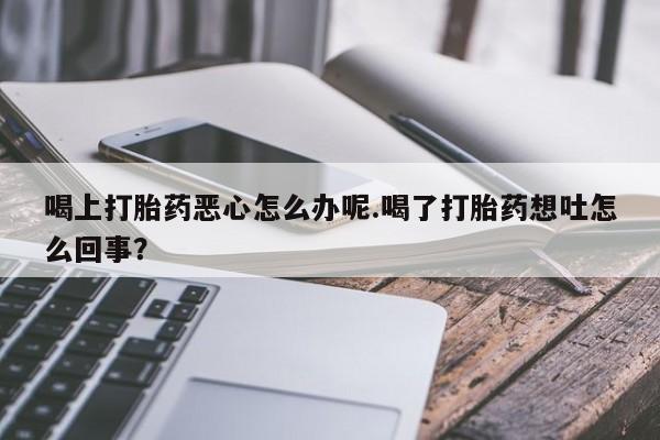 打胎药联系方式喝上打胎药恶心怎么办呢.喝了打胎药想吐怎么回事？