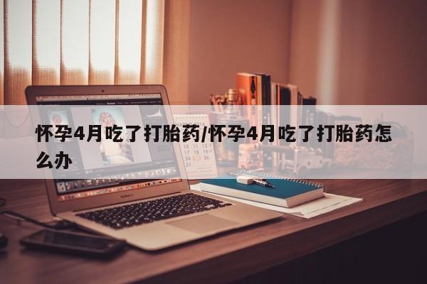 打胎药联系方式怀孕4月吃了打胎药/怀孕4月吃了打胎药怎么办