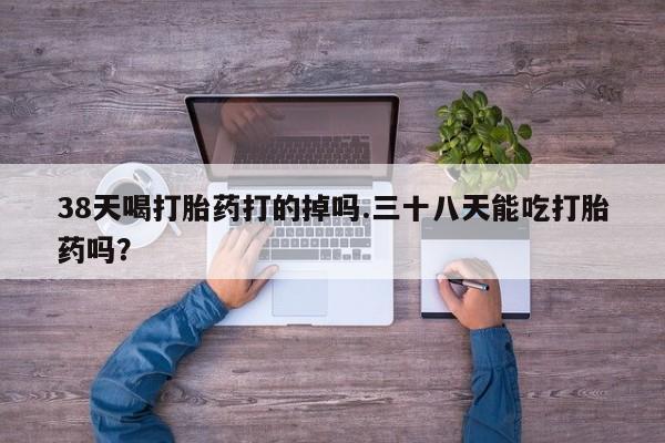 打胎药联系方式38天喝打胎药打的掉吗.三十八天能吃打胎药吗？