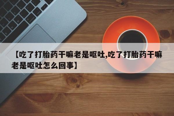 打胎药联系方式【吃了打胎药干嘛老是呕吐,吃了打胎药干嘛老是呕吐怎么回事】