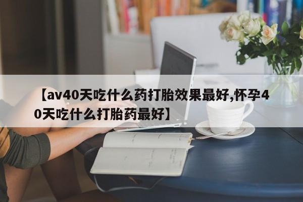打胎药联系方式【av40天吃什么药打胎效果最好,怀孕40天吃什么打胎药最好】