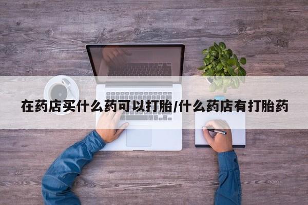 打胎药联系方式在药店买什么药可以打胎/什么药店有打胎药
