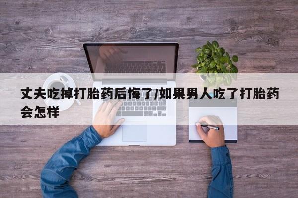打胎药联系方式丈夫吃掉打胎药后悔了/如果男人吃了打胎药会怎样