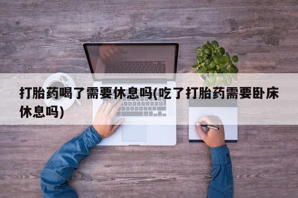 打胎药联系方式打胎药喝了需要休息吗(吃了打胎药需要卧床休息吗)