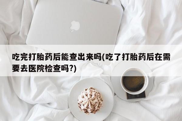 打胎药联系方式吃完打胎药后能查出来吗(吃了打胎药后在需要去医院检查吗?)