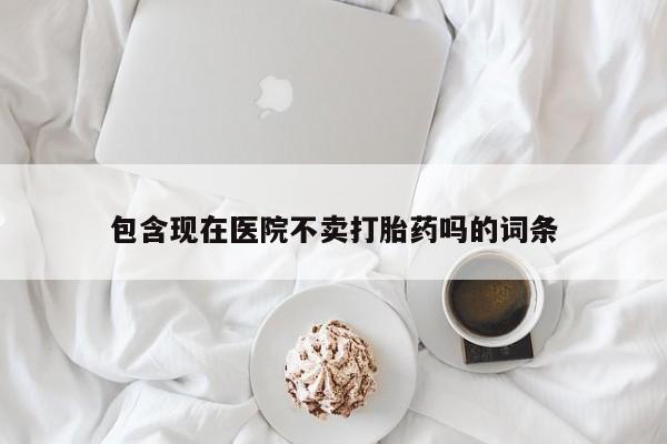 打胎药联系方式包含现在医院不卖打胎药吗的词条