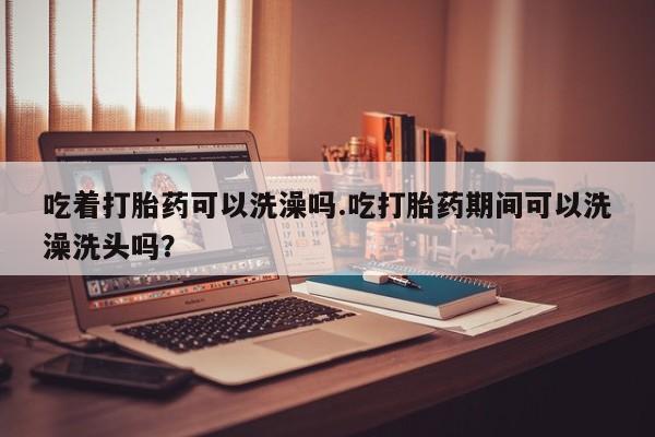 打胎药联系方式吃着打胎药可以洗澡吗.吃打胎药期间可以洗澡洗头吗？