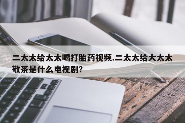 打胎药联系方式二太太给太太喝打胎药视频.二太太给大太太敬茶是什么电视剧？