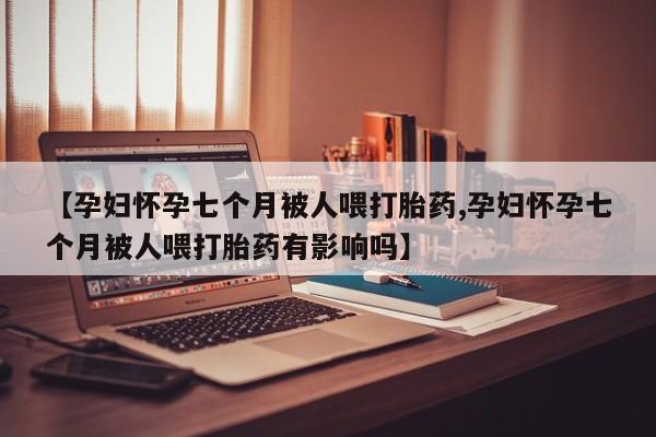 打胎药联系方式【孕妇怀孕七个月被人喂打胎药,孕妇怀孕七个月被人喂打胎药有影响吗】