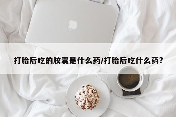 打胎药联系方式打胎后吃的胶囊是什么药/打胎后吃什么药?