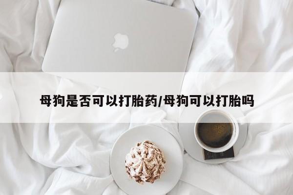 打胎药联系方式母狗是否可以打胎药/母狗可以打胎吗