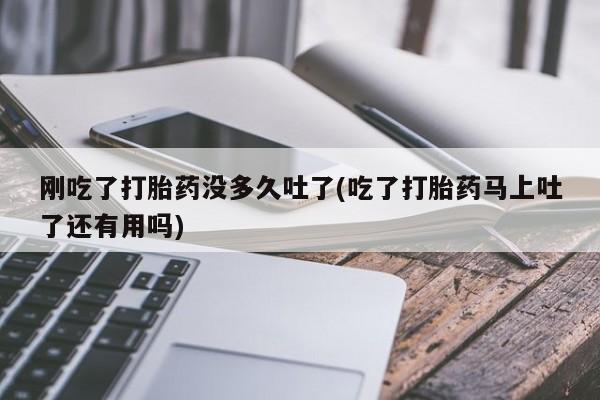 打胎药联系方式刚吃了打胎药没多久吐了(吃了打胎药马上吐了还有用吗)