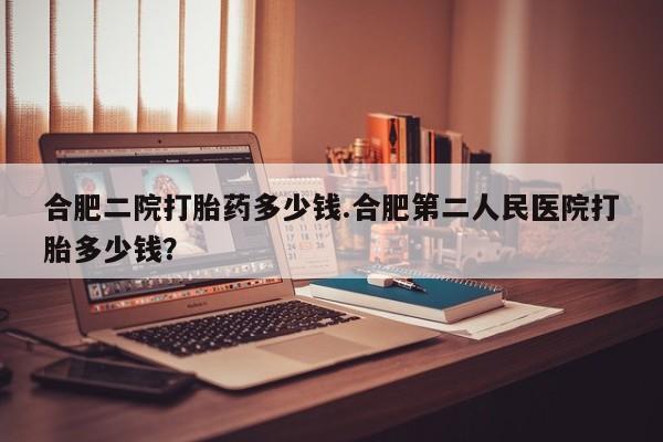 打胎药联系方式合肥二院打胎药多少钱.合肥第二人民医院打胎多少钱？