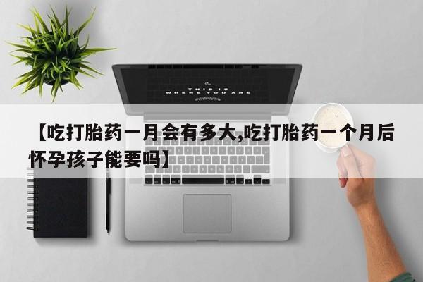 打胎药联系方式【吃打胎药一月会有多大,吃打胎药一个月后怀孕孩子能要吗】