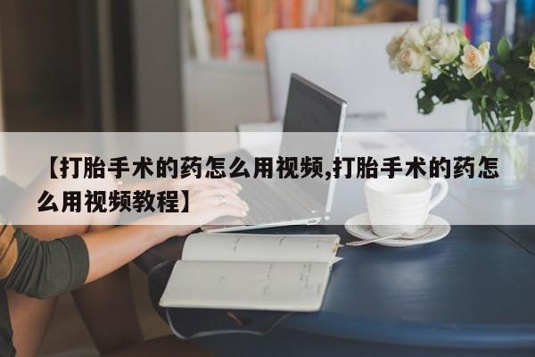 打胎药联系方式【打胎手术的药怎么用视频,打胎手术的药怎么用视频教程】