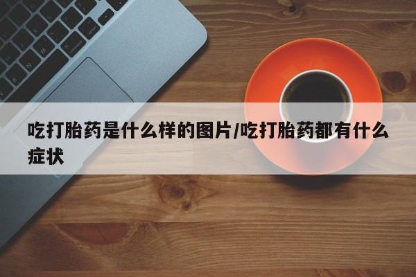 打胎药联系方式吃打胎药是什么样的图片/吃打胎药都有什么症状