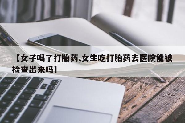 打胎药联系方式【女子喝了打胎药,女生吃打胎药去医院能被检查出来吗】