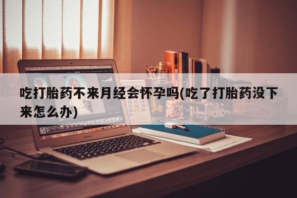 打胎药联系方式吃打胎药不来月经会怀孕吗(吃了打胎药没下来怎么办)