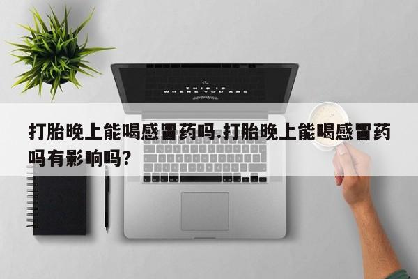 打胎药联系方式打胎晚上能喝感冒药吗.打胎晚上能喝感冒药吗有影响吗？