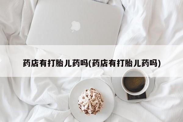 打胎药联系方式药店有打胎儿药吗(药店有打胎儿药吗)