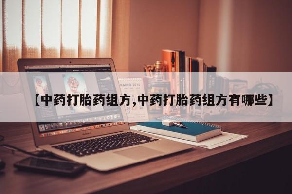 打胎药联系方式【中药打胎药组方,中药打胎药组方有哪些】