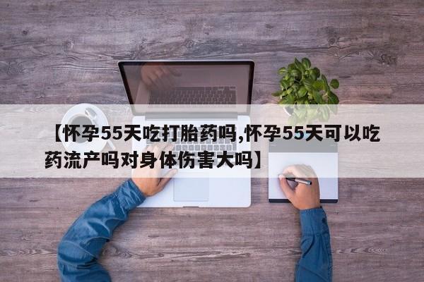 打胎药联系方式【怀孕55天吃打胎药吗,怀孕55天可以吃药流产吗对身体伤害大吗】