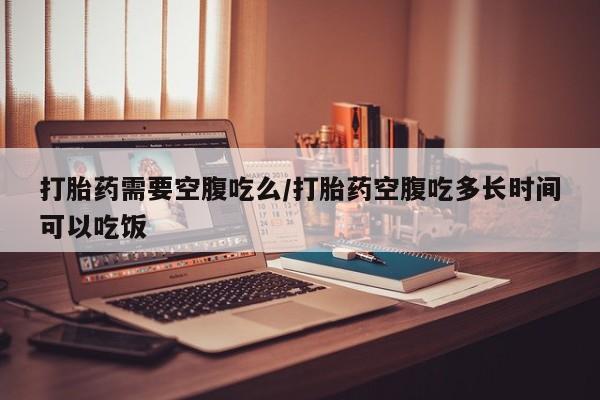 打胎药联系方式打胎药需要空腹吃么/打胎药空腹吃多长时间可以吃饭