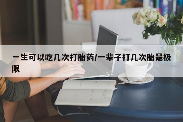 打胎药联系方式一生可以吃几次打胎药/一辈子打几次胎是极限