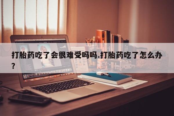 打胎药联系方式打胎药吃了会很难受吗吗.打胎药吃了怎么办？