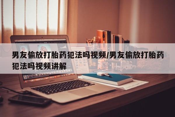打胎药联系方式男友偷放打胎药犯法吗视频/男友偷放打胎药犯法吗视频讲解