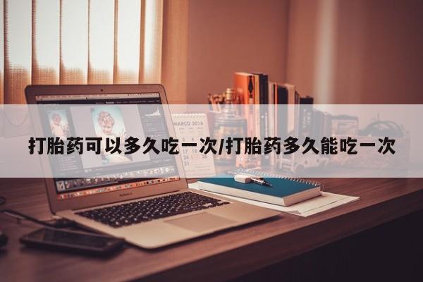 打胎药联系方式打胎药可以多久吃一次/打胎药多久能吃一次