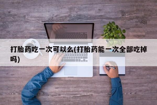 打胎药联系方式打胎药吃一次可以么(打胎药能一次全部吃掉吗)