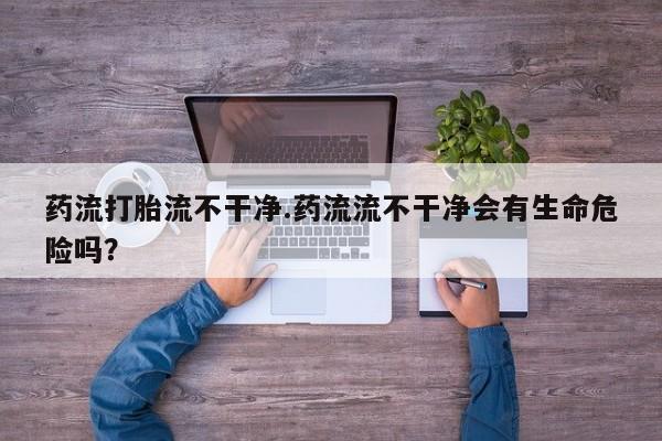 打胎药联系方式药流打胎流不干净.药流流不干净会有生命危险吗？
