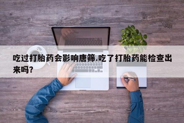 打胎药联系方式吃过打胎药会影响唐筛.吃了打胎药能检查出来吗？