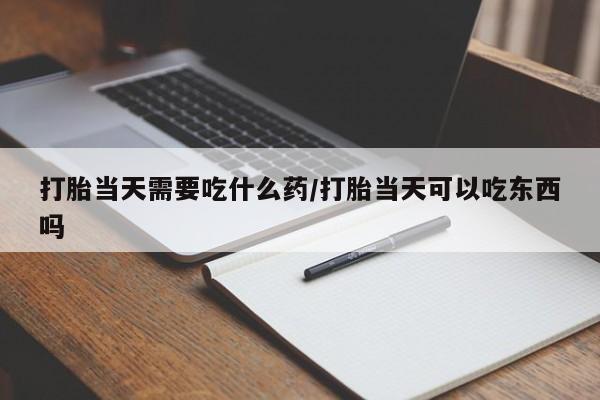 打胎药联系方式打胎当天需要吃什么药/打胎当天可以吃东西吗