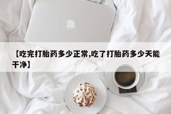 打胎药联系方式【吃完打胎药多少正常,吃了打胎药多少天能干净】
