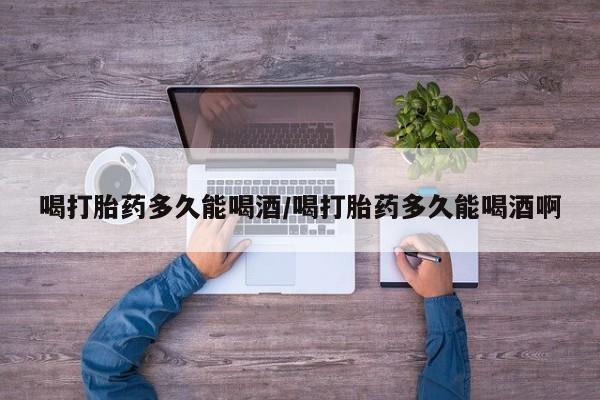 打胎药联系方式喝打胎药多久能喝酒/喝打胎药多久能喝酒啊