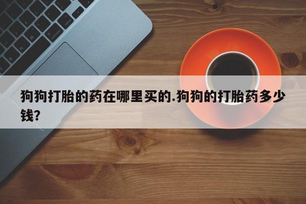打胎药联系方式狗狗打胎的药在哪里买的.狗狗的打胎药多少钱？