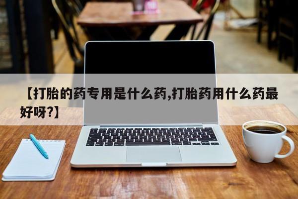 打胎药联系方式【打胎的药专用是什么药,打胎药用什么药最好呀?】